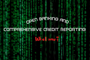 OPEN BANKING AND COMPREHENSIVE CREDIT REPORTING – WHAT NOW?